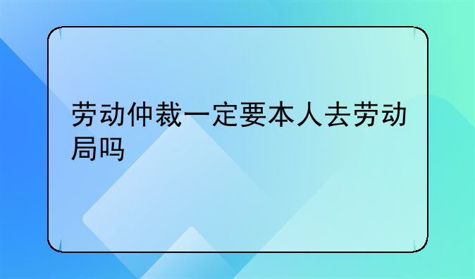 劳动仲裁一定要本人去劳动局吗